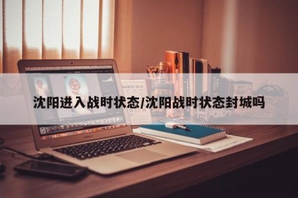 沈阳进入战时状态/沈阳战时状态封城吗