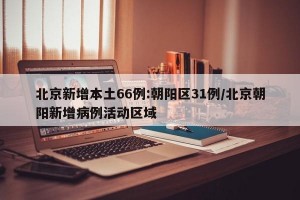 北京新增本土66例:朝阳区31例/北京朝阳新增病例活动区域
