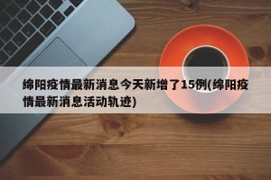 绵阳疫情最新消息今天新增了15例(绵阳疫情最新消息活动轨迹)