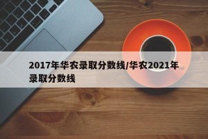 2017年华农录取分数线/华农2021年录取分数线