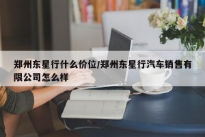 郑州东星行什么价位/郑州东星行汽车销售有限公司怎么样